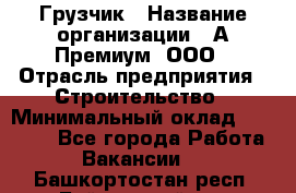 Грузчик › Название организации ­ А-Премиум, ООО › Отрасль предприятия ­ Строительство › Минимальный оклад ­ 25 000 - Все города Работа » Вакансии   . Башкортостан респ.,Баймакский р-н